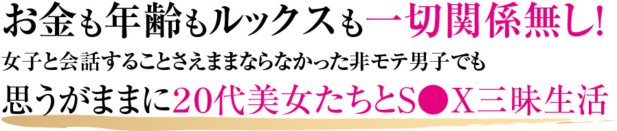 	お金も年齢もルックスも一切関係無し！女子と会話することさえままならなかった非モテ男子でも思うがままに２０代美女たちとS●X三昧生活